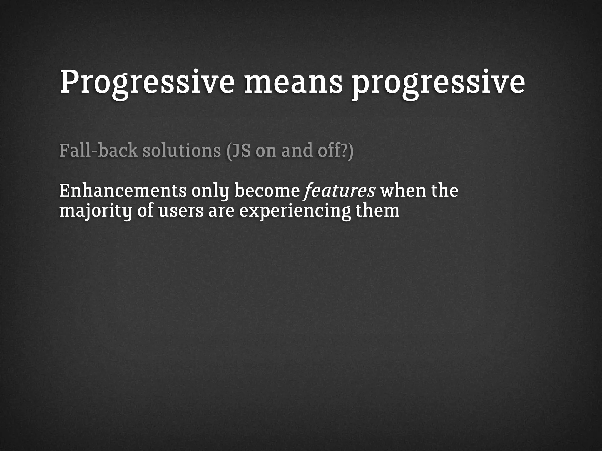 Progressive means progressive
Fall-back solutions (JS on and off?)
Enhancements only become features when the
majority of users are experiencing them
 