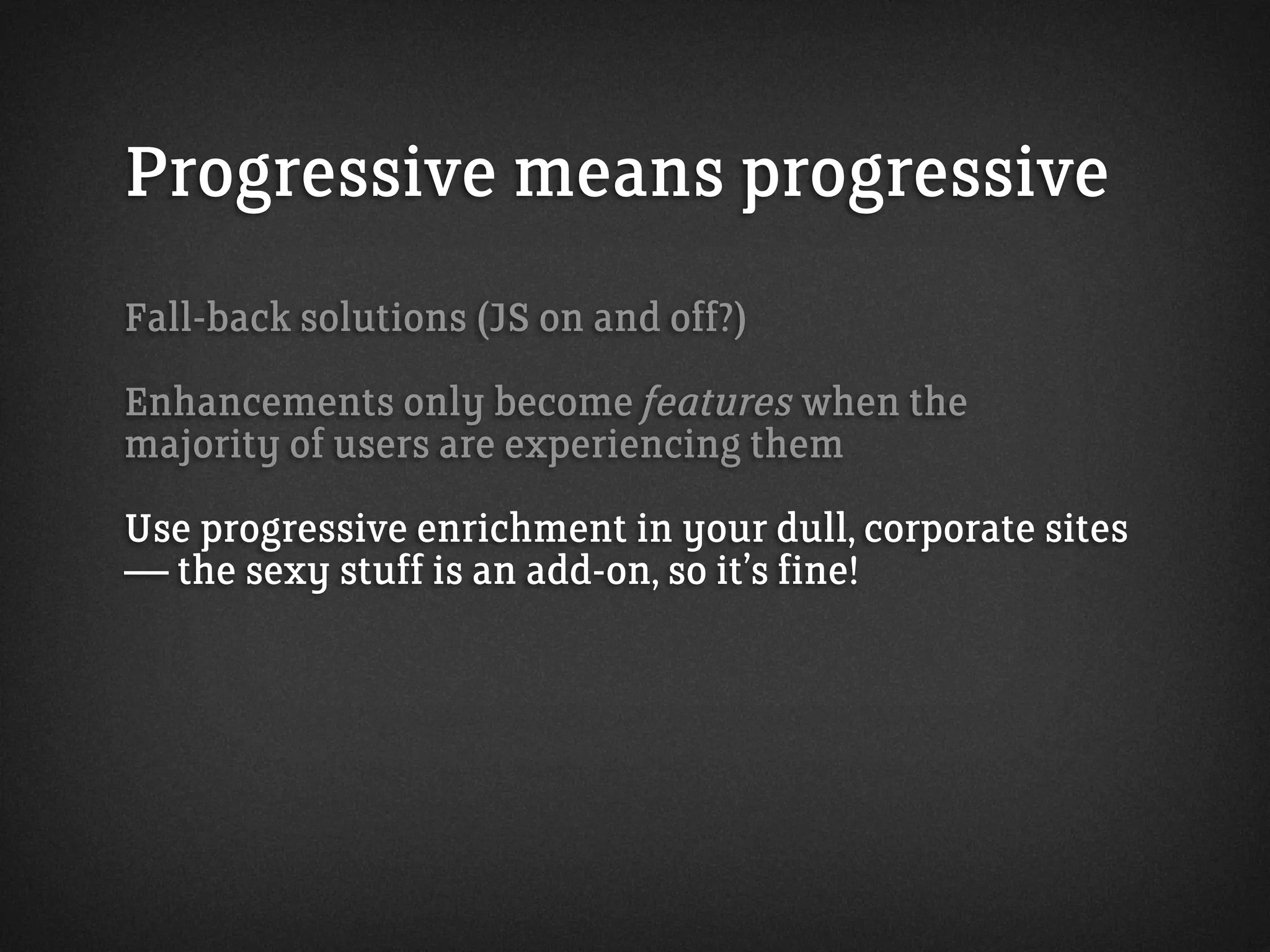 Progressive means progressive
Fall-back solutions (JS on and off?)
Enhancements only become features when the
majority of users are experiencing them
Use progressive enrichment in your dull, corporate sites
— the sexy stuff is an add-on, so it’s fine!
 