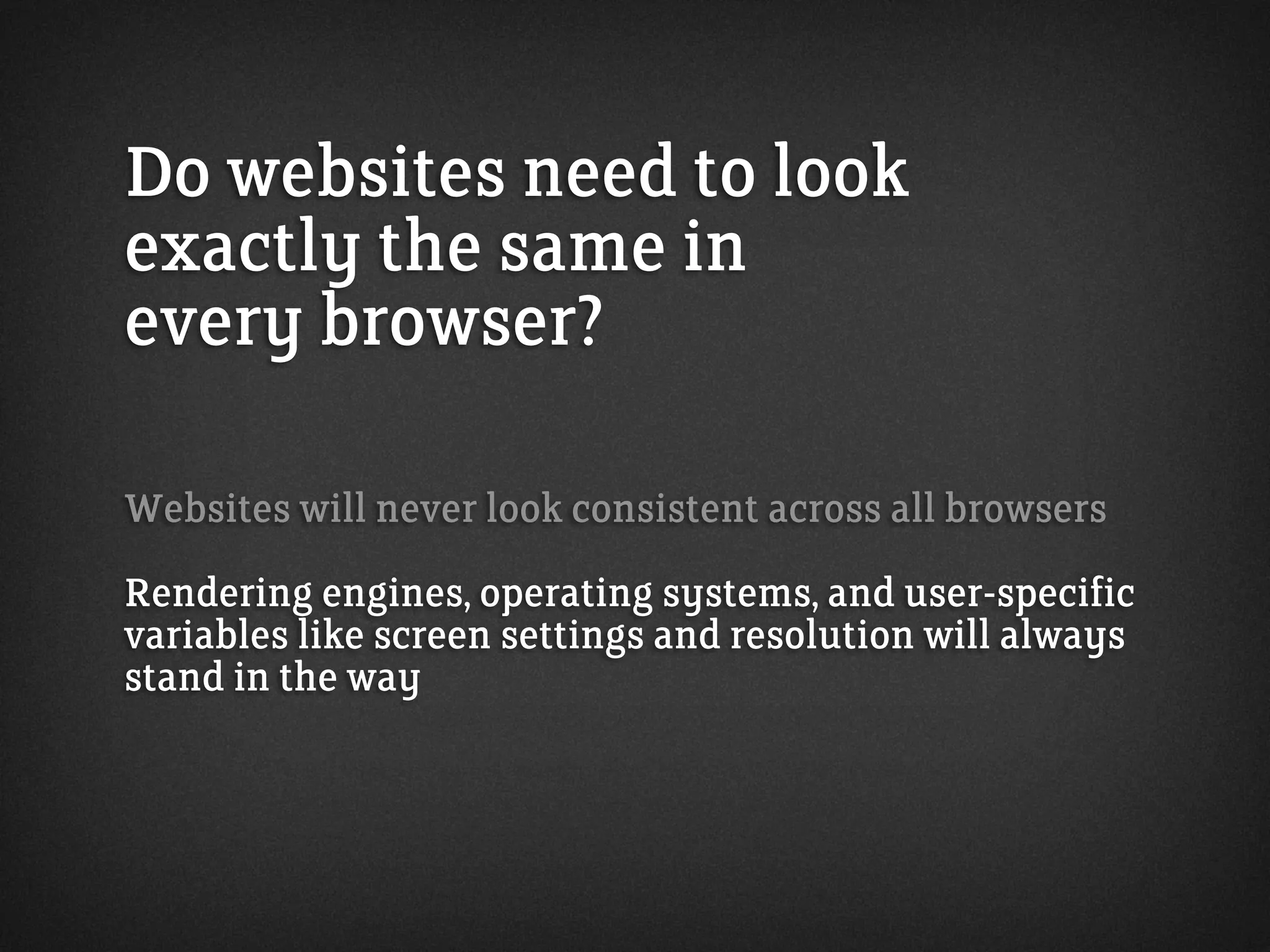 Do websites need to look
exactly the same in
every browser?
Websites will never look consistent across all browsers
Rendering engines, operating systems, and user-specific
variables like screen settings and resolution will always
stand in the way
 