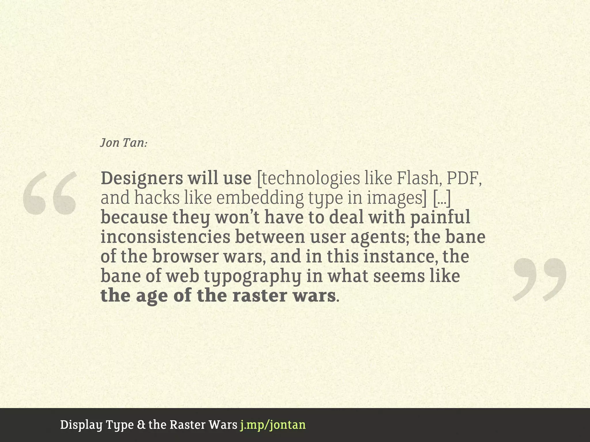Jon Tan:
Designers will use [technologies like Flash, PDF,
and hacks like embedding type in images] [...]
because they won’t have to deal with painful
inconsistencies between user agents; the bane
of the browser wars, and in this instance, the
bane of web typography in what seems like
the age of the raster wars.“
”Display Type & the Raster Wars j.mp/jontan
 