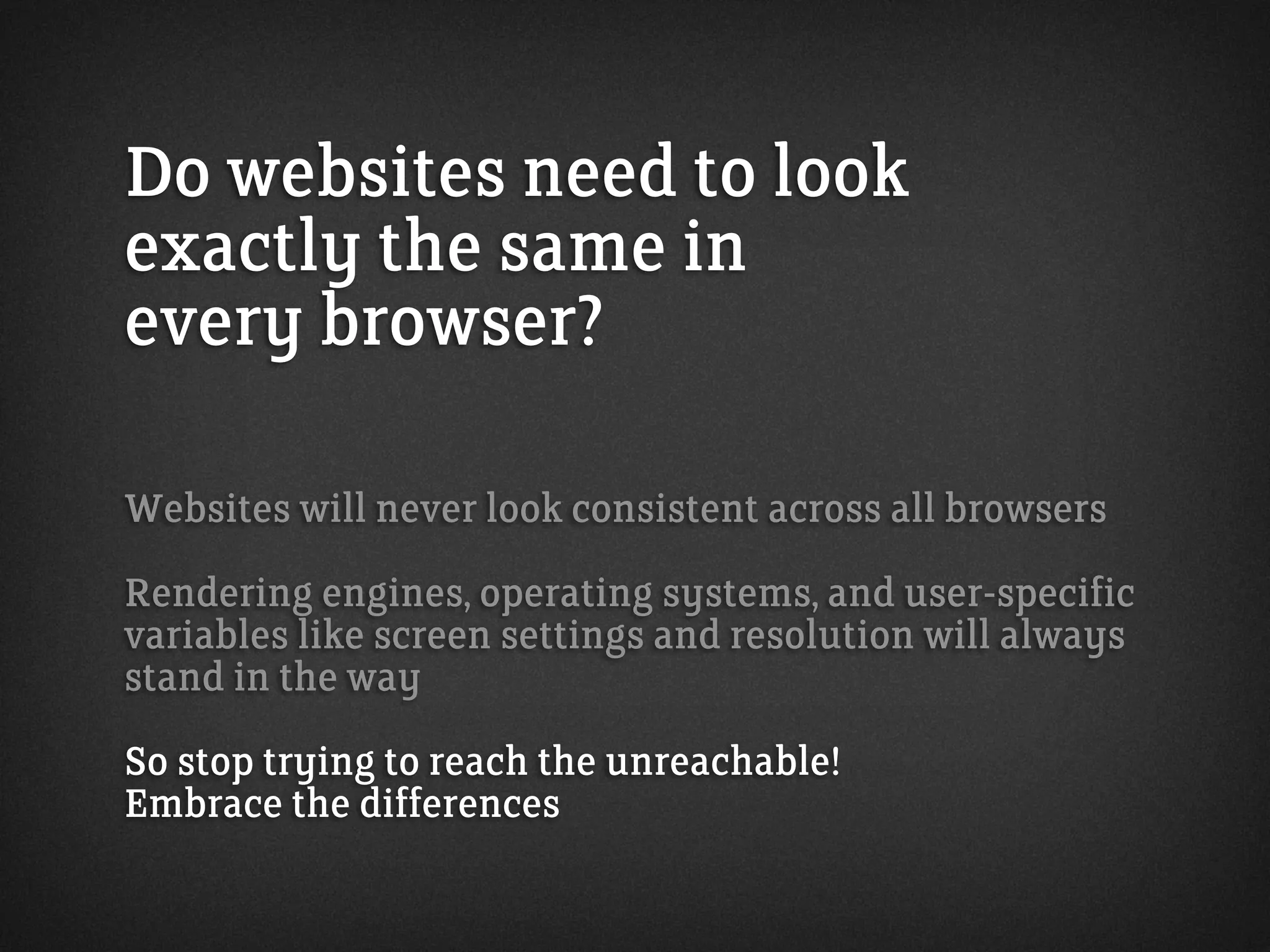 Do websites need to look
exactly the same in
every browser?
Websites will never look consistent across all browsers
Rendering engines, operating systems, and user-specific
variables like screen settings and resolution will always
stand in the way
So stop trying to reach the unreachable!
Embrace the differences
 