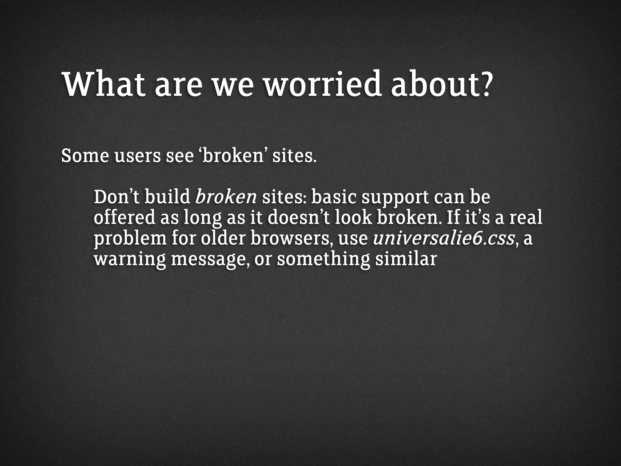 What are we worried about?
Some users see ‘broken’ sites.
Don’t build broken sites: basic support can be
offered as long as it doesn’t look broken. If it’s a real
problem for older browsers, use universalie6.css, a
warning message, or something similar
 