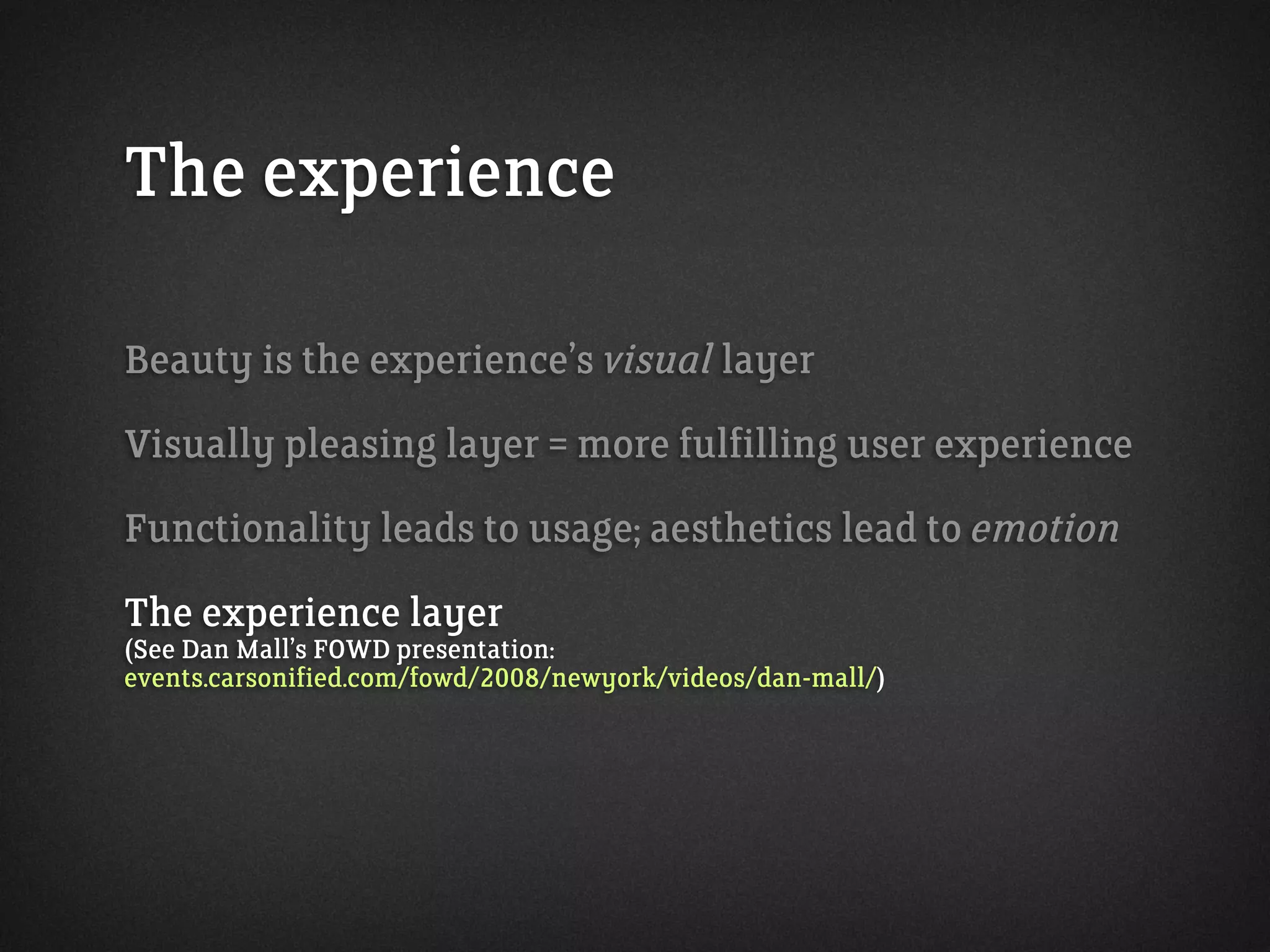 The experience
Beauty is the experience’s visual layer
Visually pleasing layer = more fulfilling user experience
Functionality leads to usage; aesthetics lead to emotion
The experience layer
(See Dan Mall’s FOWD presentation:
events.carsonified.com/fowd/2008/newyork/videos/dan-mall/)
 