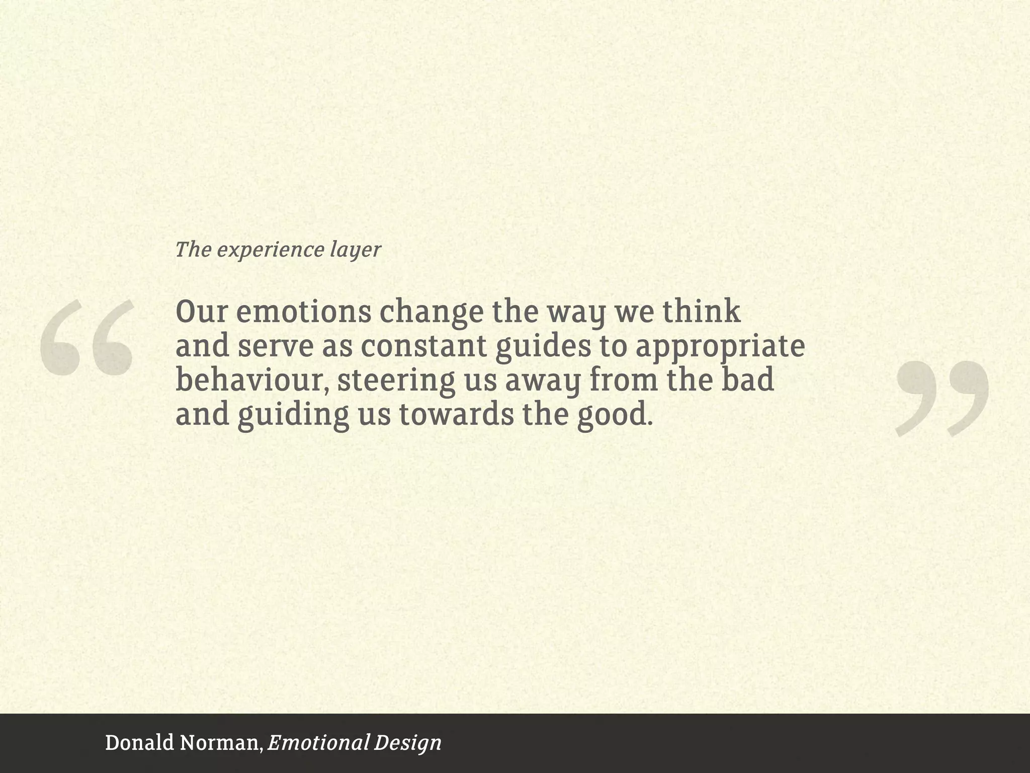The experience layer
Our emotions change the way we think
and serve as constant guides to appropriate
behaviour, steering us away from the bad
and guiding us towards the good.
Donald Norman, Emotional Design
“ ”
 