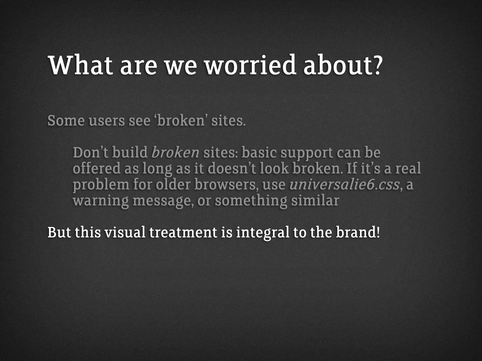 What are we worried about?
Some users see ‘broken’ sites.
Don’t build broken sites: basic support can be
offered as long as it doesn’t look broken. If it’s a real
problem for older browsers, use universalie6.css, a
warning message, or something similar
But this visual treatment is integral to the brand!
 
