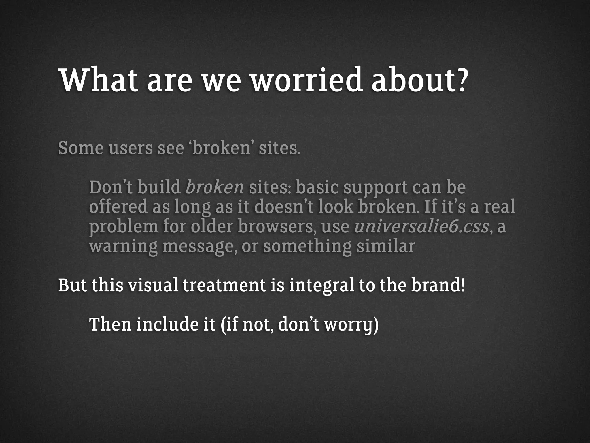 What are we worried about?
Some users see ‘broken’ sites.
Don’t build broken sites: basic support can be
offered as long as it doesn’t look broken. If it’s a real
problem for older browsers, use universalie6.css, a
warning message, or something similar
But this visual treatment is integral to the brand!
Then include it (if not, don’t worry)
 