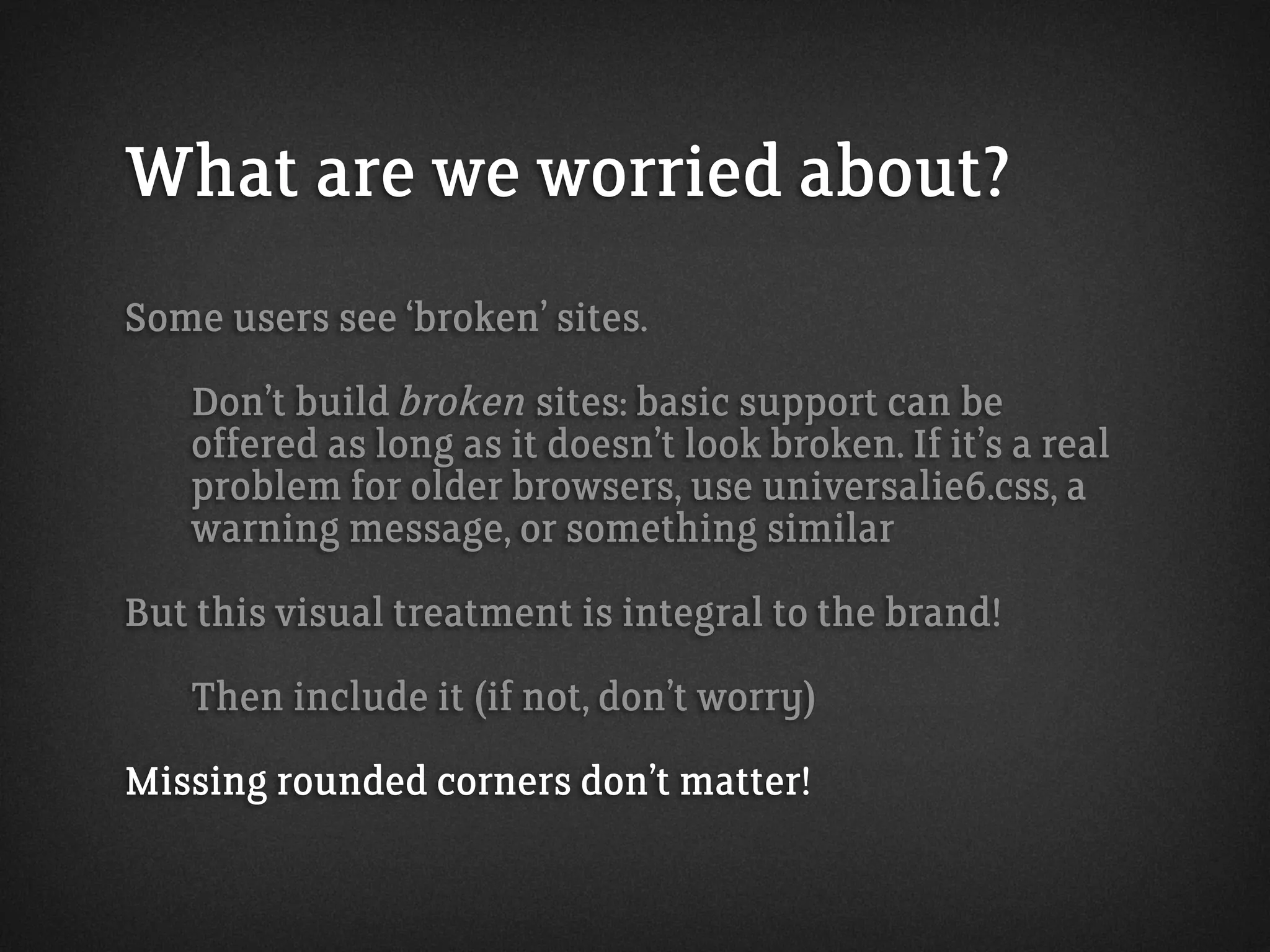 What are we worried about?
Some users see ‘broken’ sites.
Don’t build broken sites: basic support can be
offered as long as it doesn’t look broken. If it’s a real
problem for older browsers, use universalie6.css, a
warning message, or something similar
But this visual treatment is integral to the brand!
Then include it (if not, don’t worry)
Missing rounded corners don’t matter!
 