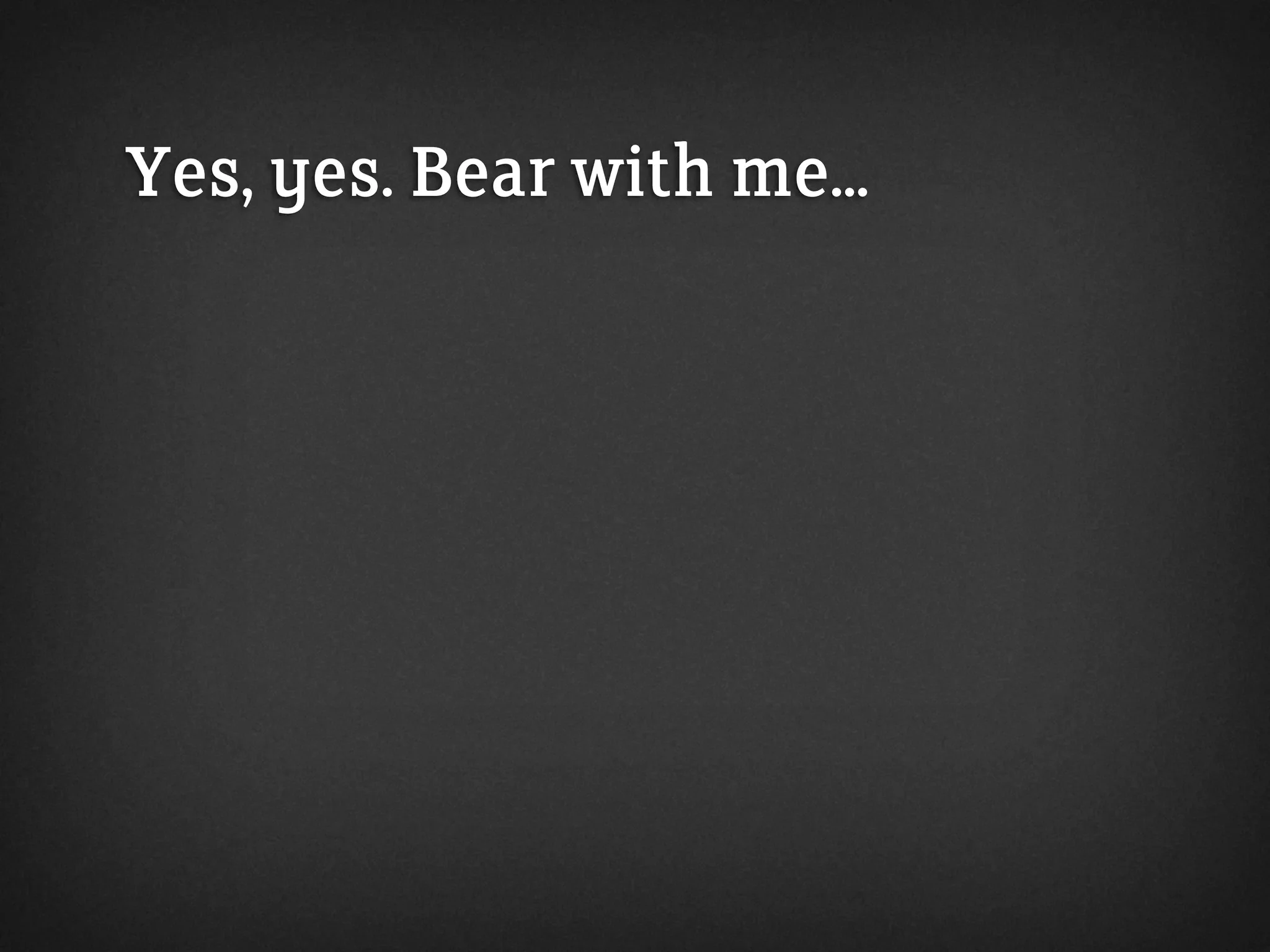 Yes, yes. Bear with me...
 