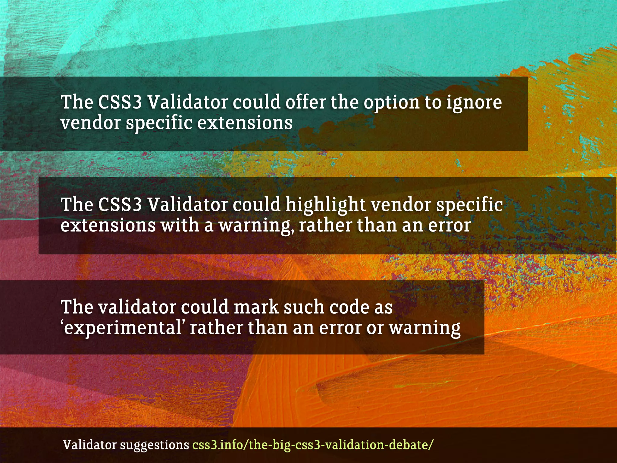 The CSS3 Validator could offer the option to ignore
vendor specific extensions
The CSS3 Validator could highlight vendor specific
extensions with a warning, rather than an error
The validator could mark such code as
‘experimental’ rather than an error or warning
Validator suggestions css3.info/the-big-css3-validation-debate/
 