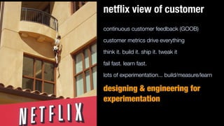 continuous customer feedback (GOOB)
customer metrics drive everything
think it. build it. ship it. tweak it
fail fast. learn fast.
lots of experimentation... build/measure/learn
designing & engineering for
experimentation
netﬂix view of customer
 
