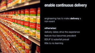 enable continuous delivery
engineering has to make delivery a  
non-event
otherwise:
delivery dates drive the experience
feature-itus becomes prevalent
BDUF & waterfall prevail
little to no learning
 