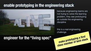 enable prototyping in the engineering stack
because engineering teams are
not trying to solve the learning
problem, they see prototyping
as outside the engineering
discipline
!
this is a real engineering
challenge
engineer for the “living spec”
make prototyping a ﬁrst
class member of tech stack
 
