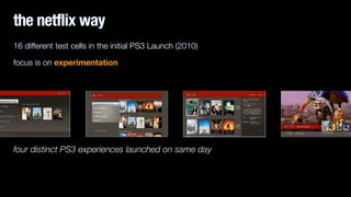16 different test cells in the initial PS3 Launch (2010)
focus is on experimentation
!
four distinct PS3 experiences launched on same day
the netflix way
 