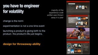 you have to engineer
for volatility
change is the norm
experimentation is not a one time event
launching a product is giving birth to the
product. the product’s life just begins.
!
design for throwaway-ability
majority of the
experience code
written was thrown
away in a year
 