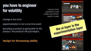you have to engineer
for volatility
change is the norm
experimentation is not a one time event
launching a product is giving birth to the
product. the product’s life just begins.
!
design for throwaway-ability
majority of the
experience code
written was thrown
away in a year
the ui layer is the
experimentation layer
 