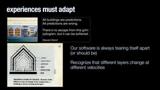 experiences must adapt
Our software is always tearing itself apart
(or should be)
Recognize that different layers change at
different velocities
All buildings are predictions.  
All predictions are wrong. 

There's no escape from this grim
syllogism, but it can be softened.

Stewart Brand
 