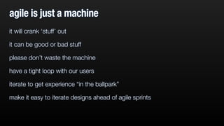 agile is just a machine
it will crank ‘stuff’ out
it can be good or bad stuff
please don’t waste the machine
have a tight loop with our users
iterate to get experience “in the ballpark”
make it easy to iterate designs ahead of agile sprints
 