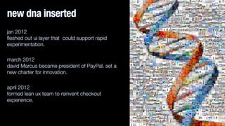 new dna inserted 
jan 2012 
fleshed out ui layer that could support rapid 
experimentation. 
march 2012 
david Marcus became president of PayPal. set a 
new charter for innovation. 
april 2012 
formed lean ux team to reinvent checkout 
experience. 
 