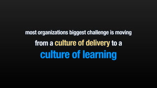 most organizations biggest challenge is moving 
from a culture of delivery to a 
culture of learning 
 
