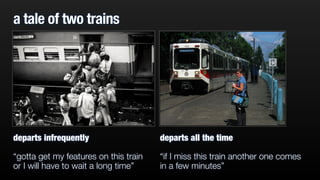 a tale of two trains 
departs infrequently 
“gotta get my features on this train 
or I will have to wait a long time” 
departs all the time 
“if I miss this train another one comes 
in a few minutes” 
 