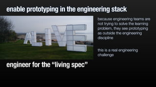 enable prototyping in the engineering stack 
because engineering teams are 
not trying to solve the learning 
problem, they see prototyping 
as outside the engineering 
discipline 
! 
this is a real engineering 
challenge 
engineer for the “living spec” 
 