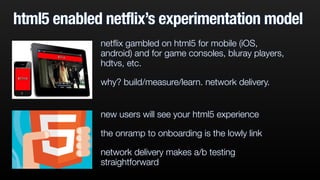 html5 enabled netflix’s experimentation model 
netflix gambled on html5 for mobile (iOS, 
android) and for game consoles, bluray players, 
hdtvs, etc. 
why? build/measure/learn. network delivery. 
new users will see your html5 experience 
the onramp to onboarding is the lowly link 
network delivery makes a/b testing 
straightforward 
 
