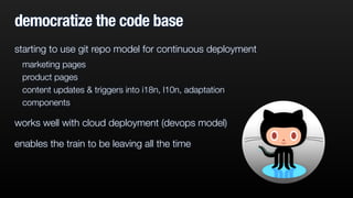 democratize the code base 
starting to use git repo model for continuous deployment 
marketing pages 
product pages 
content updates & triggers into i18n, l10n, adaptation 
components 
works well with cloud deployment (devops model) 
enables the train to be leaving all the time 
 