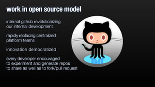 work in open source model 
internal github revolutionizing 
our internal development 
rapidly replacing centralized 
platform teams 
innovation democratized 
every developer encouraged 
to experiment and generate repos 
to share as well as to fork/pull request 
 