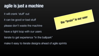 agile is just a machine 
it will crank ‘stuff’ out 
it can be good or bad stuff 
please don’t waste the machine 
have a tight loop with our users 
iterate to get experience “in the ballpark” 
make it easy to iterate designs ahead of agile sprints 
the “brain” is our user 
 