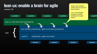 lean ux: enable a brain for agile 
usability usability usability usability usability 
lean ux - lean team track (prototyping) 
user interface engineering - agile scrum team (production) 
engineering sprint 0 - agile scrum team 
release release release release 
agile { 
stories, user interface 
code come over from the 
leanux stream 
! 
n+2 is more feasible 
because it actually 
bootstraps the agile 
stream 
version 1.0 
 