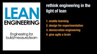 rethink engineering in the 
light of lean 
1. enable learning 
2. design for experimentation 
3. democratize engineering 
4. give agile a brain 
LEAN ENGINEERING 
! 
! 
Engineering for 
build/measure/learn 
 