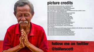 picture credits http://www.flickr.com/photos/decade_null/2053134780/ 
http://www.flickr.com/photos/not_wise/182849352/ 
http://www.flickr.com/photos/37217398@N02/3442676067/ 
http://www.flickr.com/photos/hongiiv/4151964823/ 
Photo by Kim White: http://readwrite.com/2013/09/05/paypal-app-update-in-store-payments# 
awesm=~ohHUppP9dhMmMG 
http://www.flickr.com/photos/matthewpaulson/6176787688/ 
http://www.flickr.com/photos/olvrbrown/4542851399/ 
http://www.flickr.com/photos/juanpol/16287486/ 
http://http://designing www.flickr.com/web photos/interfaces 
olvrbrown/4542851399/ 
http://O’Reilly 
www.flickr.com/photos/mbiskoping/6075387388/ 
www.flickr.com/photos/giesenbauer/4092794246/ 
http://www.flickr.com/photos/kowani/5565778790/ 
http://www.flickr.com/photos/ahockley/2657296577/ 
http://www.flickr.com/photos/90585146@N08/8222922317/ 
http://www.flickr.com/photos/therevsteve/3104267109/ 
Stewart Brand: How Buildings Learn (illustrations) 
http://www.flickr.com/photos/light_seeker/7444052000/ 
Krystal Higgins: 
http://www.kryshiggins.com/sketchnotes-of-bringing-design-to-life-with-lean-ux-lean-engineering/ 
http://www.flickr.com/photos/epsos/8463683689/ 
http://www.flickr.com/photos/proimos/3473264448/ 
http://www.flickr.com/photos/janed42/5033842895/sizes/z/ 
http://www.flickr.com/photos/9619972@N08/1350940605/ 
http://www.flickr.com/photos/alanenglish/483251259/sizes/z/ 
http://www.flickr.com/photos/stuckincustoms/2380543038/ 
! 
follow me on twitter 
@billwscott 
