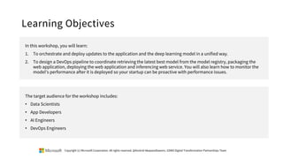 Learning Objectives
In this workshop, you will learn:
1. To orchestrate and deploy updates to the application and the deep learning model in a unified way.
2. To design a DevOps pipeline to coordinate retrieving the latest best model from the model registry, packaging the
web application, deploying the web application and inferencing web service. You will also learn how to monitor the
model's performance after it is deployed so your startup can be proactive with performance issues.
The target audience for the workshop includes:
• Data Scientists
• App Developers
• AI Engineers
• DevOps Engineers
Copyright (c) Microsoft Corporation. All rights reserved. @Korkrid Akepanidtaworn, GSMO Digital Transformation Partnerships Team
 
