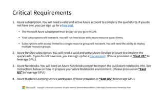 Critical Requirements
1. Azure subscription. You will need a valid and active Azure account to complete the quickstarts. If you do
not have one, you can sign up for a free trial.
• The Microsoft Azure subscription must be pay-as-you-go or MSDN.
• Trial subscriptions will not work. You will run into issues with Azure resource quota limits.
• Subscriptions with access limited to a single resource group will not work. You will need the ability to deploy
multiple resource groups.
2. Azure DevOps subscription. You will need a valid and active Azure DevOps account to complete the
quickstarts. If you do not have one, you can sign up for a free account. (Please provision in “East US” to
leverage GPU.)
3. Azure Notebooks. You will need an Azure Notebooks project to import the quickstart notebooks into. See
instructions below on how to prepare your Azure Notebooks environment. (Please provision in “East
US” to leverage GPU.)
4. Azure Machine Learning service workspace. (Please provision in “East US” to leverage GPU.)
Copyright (c) Microsoft Corporation. All rights reserved. @Korkrid Akepanidtaworn, GSMO Digital Transformation Partnerships Team
 