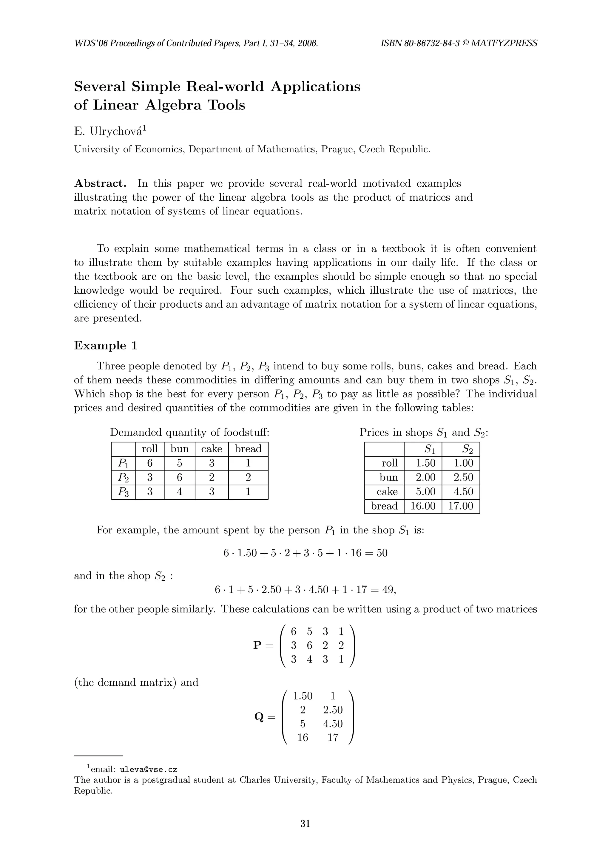 Several Simple Real-world Applications
of Linear Algebra Tools
E. Ulrychová1
University of Economics, Department of Mathematics, Prague, Czech Republic.
Abstract. In this paper we provide several real-world motivated examples
illustrating the power of the linear algebra tools as the product of matrices and
matrix notation of systems of linear equations.
To explain some mathematical terms in a class or in a textbook it is often convenient
to illustrate them by suitable examples having applications in our daily life. If the class or
the textbook are on the basic level, the examples should be simple enough so that no special
knowledge would be required. Four such examples, which illustrate the use of matrices, the
efficiency of their products and an advantage of matrix notation for a system of linear equations,
are presented.
Example 1
Three people denoted by P1, P2, P3 intend to buy some rolls, buns, cakes and bread. Each
of them needs these commodities in differing amounts and can buy them in two shops S1, S2.
Which shop is the best for every person P1, P2, P3 to pay as little as possible? The individual
prices and desired quantities of the commodities are given in the following tables:
Demanded quantity of foodstuff:
roll bun cake bread
P1 6 5 3 1
P2 3 6 2 2
P3 3 4 3 1
Prices in shops S1 and S2:
S1 S2
roll 1.50 1.00
bun 2.00 2.50
cake 5.00 4.50
bread 16.00 17.00
For example, the amount spent by the person P1 in the shop S1 is:
6 · 1.50 + 5 · 2 + 3 · 5 + 1 · 16 = 50
and in the shop S2 :
6 · 1 + 5 · 2.50 + 3 · 4.50 + 1 · 17 = 49,
for the other people similarly. These calculations can be written using a product of two matrices
P =



6 5 3 1
3 6 2 2
3 4 3 1



(the demand matrix) and
Q =





1.50 1
2 2.50
5 4.50
16 17





1
email: uleva@vse.cz
The author is a postgradual student at Charles University, Faculty of Mathematics and Physics, Prague, Czech
Republic.
WDS'06 Proceedings of Contributed Papers, Part I, 31–34, 2006. ISBN 80-86732-84-3 © MATFYZPRESS
31
 