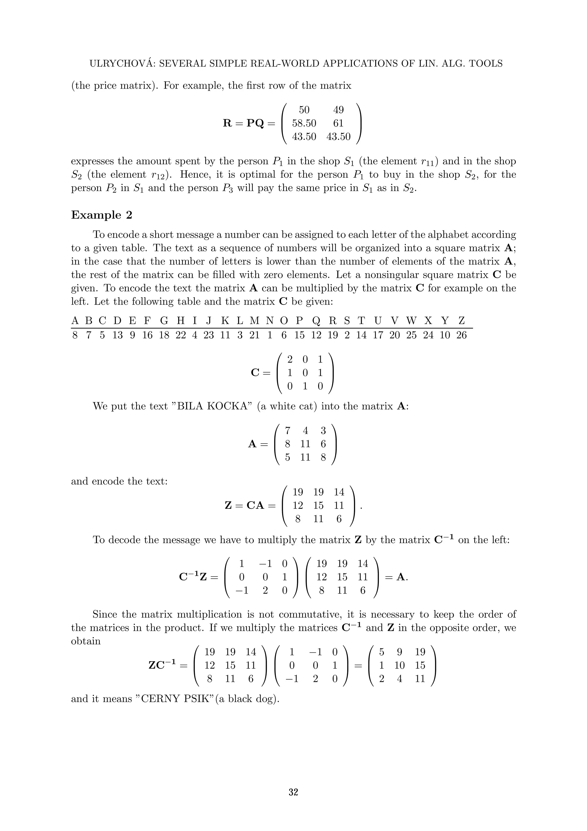 ULRYCHOVÁ: SEVERAL SIMPLE REAL-WORLD APPLICATIONS OF LIN. ALG. TOOLS
(the price matrix). For example, the first row of the matrix
R = PQ =



50 49
58.50 61
43.50 43.50



expresses the amount spent by the person P1 in the shop S1 (the element r11) and in the shop
S2 (the element r12). Hence, it is optimal for the person P1 to buy in the shop S2, for the
person P2 in S1 and the person P3 will pay the same price in S1 as in S2.
Example 2
To encode a short message a number can be assigned to each letter of the alphabet according
to a given table. The text as a sequence of numbers will be organized into a square matrix A;
in the case that the number of letters is lower than the number of elements of the matrix A,
the rest of the matrix can be filled with zero elements. Let a nonsingular square matrix C be
given. To encode the text the matrix A can be multiplied by the matrix C for example on the
left. Let the following table and the matrix C be given:
A B C D E F G H I J K L M N O P Q R S T U V W X Y Z
8 7 5 13 9 16 18 22 4 23 11 3 21 1 6 15 12 19 2 14 17 20 25 24 10 26
C =



2 0 1
1 0 1
0 1 0



We put the text ”BILA KOCKA” (a white cat) into the matrix A:
A =



7 4 3
8 11 6
5 11 8



and encode the text:
Z = CA =



19 19 14
12 15 11
8 11 6


 .
To decode the message we have to multiply the matrix Z by the matrix C−1 on the left:
C−1
Z =



1 −1 0
0 0 1
−1 2 0






19 19 14
12 15 11
8 11 6


 = A.
Since the matrix multiplication is not commutative, it is necessary to keep the order of
the matrices in the product. If we multiply the matrices C−1 and Z in the opposite order, we
obtain
ZC−1
=



19 19 14
12 15 11
8 11 6






1 −1 0
0 0 1
−1 2 0


 =



5 9 19
1 10 15
2 4 11



and it means ”CERNY PSIK”(a black dog).
32
 