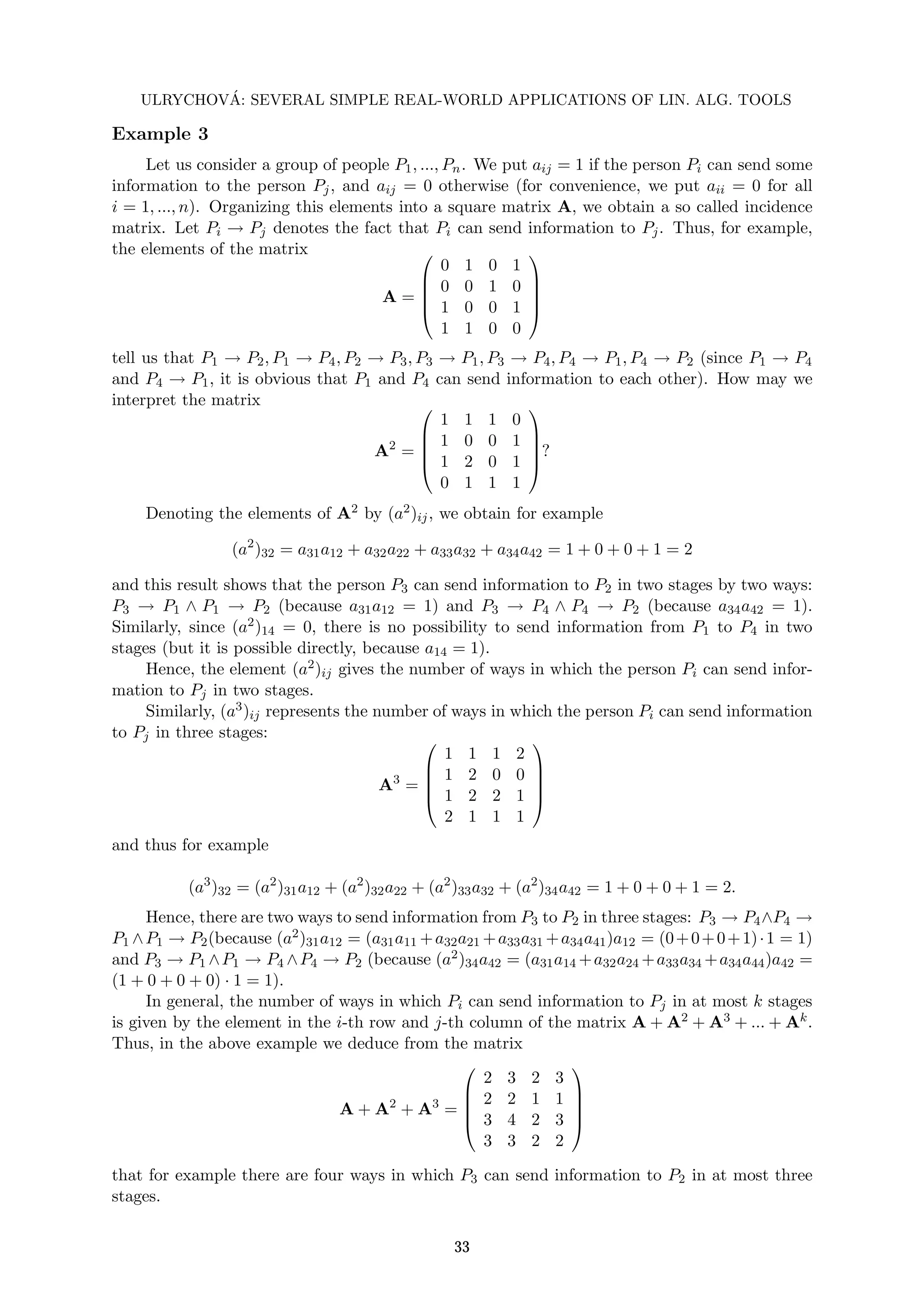ULRYCHOVÁ: SEVERAL SIMPLE REAL-WORLD APPLICATIONS OF LIN. ALG. TOOLS
Example 3
Let us consider a group of people P1, ..., Pn. We put aij = 1 if the person Pi can send some
information to the person Pj, and aij = 0 otherwise (for convenience, we put aii = 0 for all
i = 1, ..., n). Organizing this elements into a square matrix A, we obtain a so called incidence
matrix. Let Pi → Pj denotes the fact that Pi can send information to Pj. Thus, for example,
the elements of the matrix
A =





0 1 0 1
0 0 1 0
1 0 0 1
1 1 0 0





tell us that P1 → P2, P1 → P4, P2 → P3, P3 → P1, P3 → P4, P4 → P1, P4 → P2 (since P1 → P4
and P4 → P1, it is obvious that P1 and P4 can send information to each other). How may we
interpret the matrix
A2
=





1 1 1 0
1 0 0 1
1 2 0 1
0 1 1 1





?
Denoting the elements of A2 by (a2)ij, we obtain for example
(a2
)32 = a31a12 + a32a22 + a33a32 + a34a42 = 1 + 0 + 0 + 1 = 2
and this result shows that the person P3 can send information to P2 in two stages by two ways:
P3 → P1 ∧ P1 → P2 (because a31a12 = 1) and P3 → P4 ∧ P4 → P2 (because a34a42 = 1).
Similarly, since (a2)14 = 0, there is no possibility to send information from P1 to P4 in two
stages (but it is possible directly, because a14 = 1).
Hence, the element (a2)ij gives the number of ways in which the person Pi can send infor-
mation to Pj in two stages.
Similarly, (a3)ij represents the number of ways in which the person Pi can send information
to Pj in three stages:
A3
=





1 1 1 2
1 2 0 0
1 2 2 1
2 1 1 1





and thus for example
(a3
)32 = (a2
)31a12 + (a2
)32a22 + (a2
)33a32 + (a2
)34a42 = 1 + 0 + 0 + 1 = 2.
Hence, there are two ways to send information from P3 to P2 in three stages: P3 → P4∧P4 →
P1 ∧P1 → P2(because (a2)31a12 = (a31a11 +a32a21 +a33a31 +a34a41)a12 = (0+0+0+1)·1 = 1)
and P3 → P1 ∧P1 → P4 ∧P4 → P2 (because (a2)34a42 = (a31a14 +a32a24 +a33a34 +a34a44)a42 =
(1 + 0 + 0 + 0) · 1 = 1).
In general, the number of ways in which Pi can send information to Pj in at most k stages
is given by the element in the i-th row and j-th column of the matrix A + A2 + A3 + ... + Ak.
Thus, in the above example we deduce from the matrix
A + A2
+ A3
=





2 3 2 3
2 2 1 1
3 4 2 3
3 3 2 2





that for example there are four ways in which P3 can send information to P2 in at most three
stages.
33
 