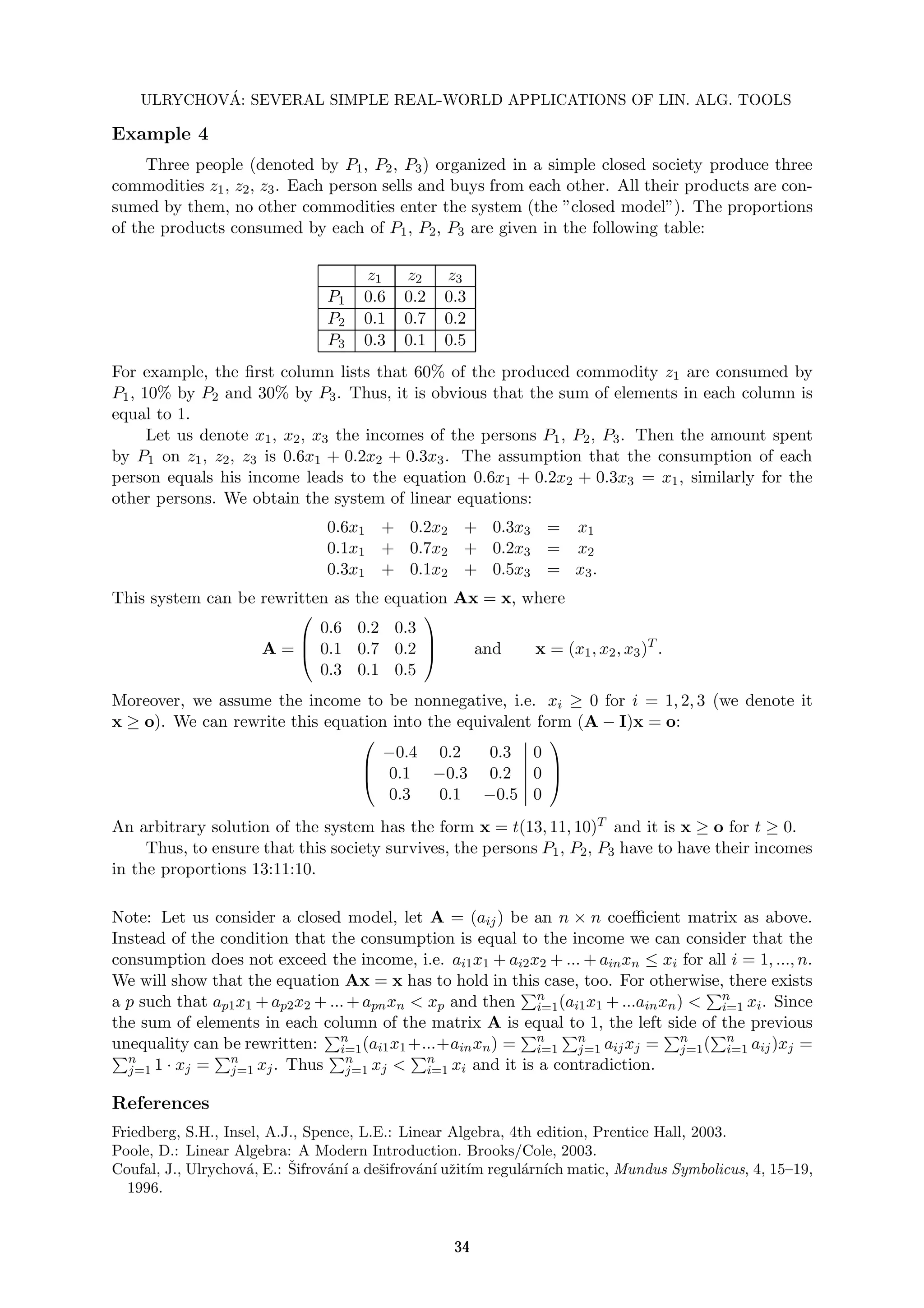 ULRYCHOVÁ: SEVERAL SIMPLE REAL-WORLD APPLICATIONS OF LIN. ALG. TOOLS
Example 4
Three people (denoted by P1, P2, P3) organized in a simple closed society produce three
commodities z1, z2, z3. Each person sells and buys from each other. All their products are con-
sumed by them, no other commodities enter the system (the ”closed model”). The proportions
of the products consumed by each of P1, P2, P3 are given in the following table:
z1 z2 z3
P1 0.6 0.2 0.3
P2 0.1 0.7 0.2
P3 0.3 0.1 0.5
For example, the first column lists that 60% of the produced commodity z1 are consumed by
P1, 10% by P2 and 30% by P3. Thus, it is obvious that the sum of elements in each column is
equal to 1.
Let us denote x1, x2, x3 the incomes of the persons P1, P2, P3. Then the amount spent
by P1 on z1, z2, z3 is 0.6x1 + 0.2x2 + 0.3x3. The assumption that the consumption of each
person equals his income leads to the equation 0.6x1 + 0.2x2 + 0.3x3 = x1, similarly for the
other persons. We obtain the system of linear equations:
0.6x1 + 0.2x2 + 0.3x3 = x1
0.1x1 + 0.7x2 + 0.2x3 = x2
0.3x1 + 0.1x2 + 0.5x3 = x3.
This system can be rewritten as the equation Ax = x, where
A =



0.6 0.2 0.3
0.1 0.7 0.2
0.3 0.1 0.5


 and x = (x1, x2, x3)T
.
Moreover, we assume the income to be nonnegative, i.e. xi ≥ 0 for i = 1, 2, 3 (we denote it
x ≥ o). We can rewrite this equation into the equivalent form (A − I)x = o:



−0.4 0.2 0.3 0
0.1 −0.3 0.2 0
0.3 0.1 −0.5 0



An arbitrary solution of the system has the form x = t(13, 11, 10)T and it is x ≥ o for t ≥ 0.
Thus, to ensure that this society survives, the persons P1, P2, P3 have to have their incomes
in the proportions 13:11:10.
Note: Let us consider a closed model, let A = (aij) be an n × n coefficient matrix as above.
Instead of the condition that the consumption is equal to the income we can consider that the
consumption does not exceed the income, i.e. ai1x1 + ai2x2 + ... + ainxn ≤ xi for all i = 1, ..., n.
We will show that the equation Ax = x has to hold in this case, too. For otherwise, there exists
a p such that ap1x1 + ap2x2 + ... + apnxn < xp and then
Pn
i=1(ai1x1 + ...ainxn) <
Pn
i=1 xi. Since
the sum of elements in each column of the matrix A is equal to 1, the left side of the previous
unequality can be rewritten:
Pn
i=1(ai1x1+...+ainxn) =
Pn
i=1
Pn
j=1 aijxj =
Pn
j=1(
Pn
i=1 aij)xj =
Pn
j=1 1 · xj =
Pn
j=1 xj. Thus
Pn
j=1 xj <
Pn
i=1 xi and it is a contradiction.
References
Friedberg, S.H., Insel, A.J., Spence, L.E.: Linear Algebra, 4th edition, Prentice Hall, 2003.
Poole, D.: Linear Algebra: A Modern Introduction. Brooks/Cole, 2003.
Coufal, J., Ulrychová, E.: Šifrovánı́ a dešifrovánı́ užitı́m regulárnı́ch matic, Mundus Symbolicus, 4, 15–19,
1996.
34
 