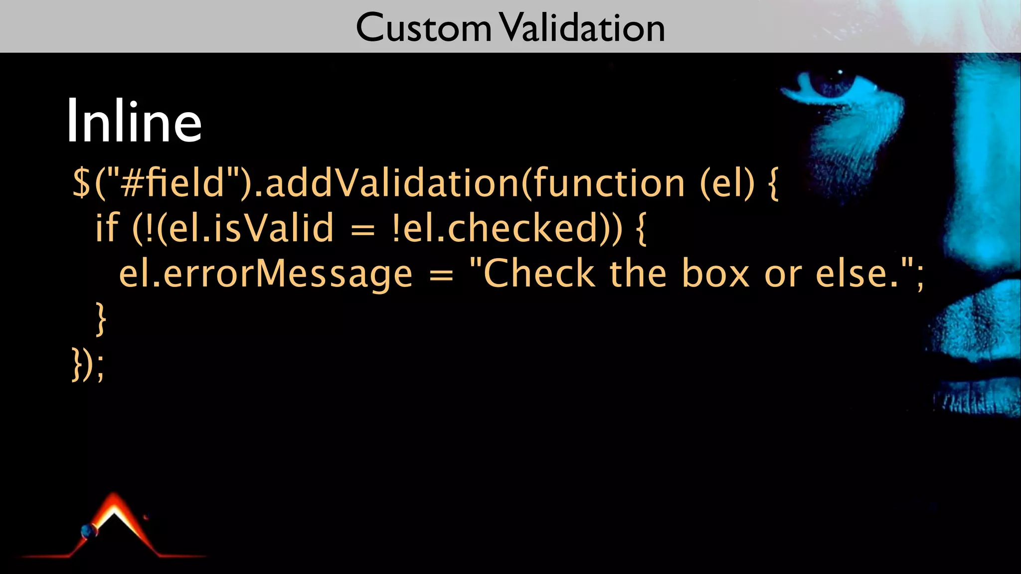 Custom Validation

Inline
$("#ﬁeld").addValidation(function (el) {
  if (!(el.isValid = !el.checked)) {
    el.errorMessage = "Check the box or else.";
  }
});
 