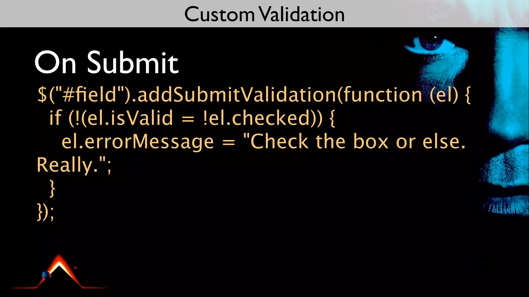 Custom Validation

On Submit
$("#ﬁeld").addSubmitValidation(function (el) {
  if (!(el.isValid = !el.checked)) {
    el.errorMessage = "Check the box or else.
Really.";
  }
});
 