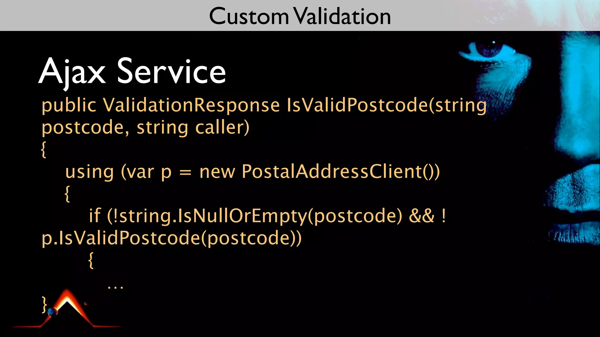 Custom Validation

Ajax Service
public ValidationResponse IsValidPostcode(string
postcode, string caller)
{
   using (var p = new PostalAddressClient())
   {
     if (!string.IsNullOrEmpty(postcode) && !
p.IsValidPostcode(postcode))
     {
        …
}
 