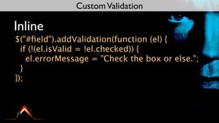 Custom Validation

Inline
$("#ﬁeld").addValidation(function (el) {
  if (!(el.isValid = !el.checked)) {
    el.errorMessage = "Check the box or else.";
  }
});
 