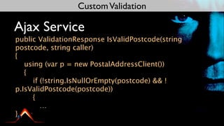 Custom Validation

Ajax Service
public ValidationResponse IsValidPostcode(string
postcode, string caller)
{
   using (var p = new PostalAddressClient())
   {
     if (!string.IsNullOrEmpty(postcode) && !
p.IsValidPostcode(postcode))
     {
        …
}
 