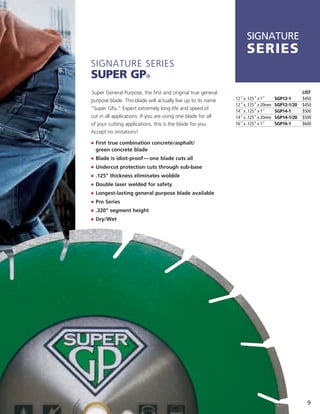 SIGNATURE
                                                                   SerieS
Signature SerieS
Super Gp®
Super general Purpose, the first and original true general                                      LIST
purpose blade. this blade will actually live up to its name   12" x .125" x 1"     SGP12-1      $450
                                                              12" x .125" x 20mm   SGP12-1/20   $450
“Super gP®.” expect extremely long life and speed of
                                                              14" x .125" x 1"     SGP14-1      $500
cut in all applications. if you are using one blade for all   14" x .125" x 20mm   SGP14-1/20   $500
of your cutting applications, this is the blade for you.      16" x .125" x 1"     SGP16-1      $600
accept no imitations!

j	 	 irst true combination concrete/asphalt/
   F
  green concrete blade
j	 	 lade is idiot-proof — one blade cuts all
   B
j	 	 ndercut protection cuts through sub-base
   U
j	 .125" thickness eliminates wobble
j	 Double laser welded for safety
j	 Longest-lasting general purpose blade available
j	 Pro Series
j	 .320" segment height
j	 Dry/Wet




                                                                                                  9
 