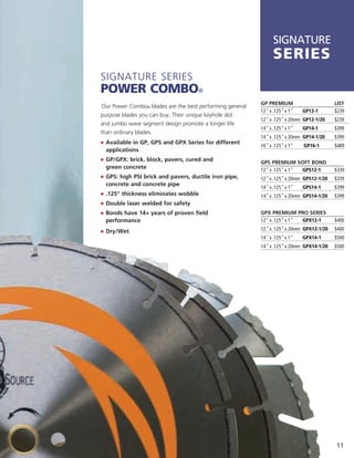 SIGNATURE
                                                                series
Signature SerieS
Power Combo®
                                                          GP PREMIUM                      LIST
Our Power Combo® blades are the best performing general
                                                          12" x .125" x 1"   GP12-1       $239
purpose blades you can buy. their unique keyhole slot
                                                          12" x .125" x 20mm GP12-1/20    $239
and jumbo wave segment design promote a longer life
                                                          14" x .125" x 1"   GP14-1       $399
than ordinary blades.
                                                          14" x .125" x 20mm GP14-1/20    $399
j	 	 vailable in GP, GPS and GPX Series for different
   A
                                                          16" x .125" x 1"   GP16-1       $489
  applications
j	 	 P/GPX: brick, block, pavers, cured and
   G                                                      GPS PREMIUM SOFT BOND
  green concrete                                          12" x .125" x 1" GPS12-1        $339
j	 	 PS: high PSI brick and pavers, ductile iron pipe,
   G                                                      12" x .125" x 20mm GPS12-1/20   $339
  concrete and concrete pipe
                                                          14" x .125" x 1"   GPS14-1      $399
j	 	 125" thickness eliminates wobble
   .                                                      14" x .125" x 20mm GPS14-1/20   $399
j	 	 ouble laser welded for safety
   D
j	 	 onds have 14+ years of proven field
   B                                                      GPX PREMIUM PRO SERIES
  performance                                             12" x .125" x 1" GPX12-1        $400

j	 Dry/Wet                                                12" x .125" x 20mm GPX12-1/20   $400
                                                          14" x .125" x 1"   GPX14-1      $500
                                                          14" x .125" x 20mm GPX14-1/20   $500




                                                                                          11
 