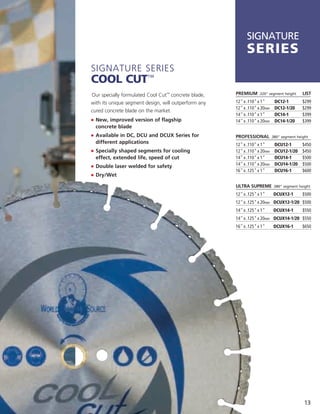 SIGNATURE
                                                            series
Signature SerieS
Cool Cut™
Our specially formulated Cool Cut™ concrete blade,    PREMIUM     .320" segment height      LIST

with its unique segment design, will outperform any   12" x .110" x 1"       DC12-1        $299
                                                      12" x .110" x 20mm     DC12-1/20     $299
cured concrete blade on the market.
                                                      14" x .110" x 1"       DC14-1        $399
j	 	 ew, improved version of flagship
   N                                                  14" x .110" x 20mm     DC14-1/20     $399
  concrete blade
j	 	 vailable in DC, DCU and DCUX Series for
   A                                                  PROFESSIONAL         .380" segment height
  different applications                              12" x .110" x 1"       DCU12-1       $450
j	 	 pecially shaped segments for cooling
   S                                                  12" x .110" x 20mm     DCU12-1/20    $450
  effect, extended life, speed of cut                 14" x .110" x 1"       DCU14-1       $500
j	 	 ouble laser welded for safety
   D                                                  14" x .110" x 20mm     DCU14-1/20    $500
                                                      16" x .125" x 1"       DCU16-1       $600
j	 	 ry/Wet
   D

                                                      ULTRA SUPREME .380" segment height
                                                      12" x .125" x 1"      DCUX12-1       $500
                                                      12" x .125" x 20mm DCUX12-1/20 $500
                                                      14" x .125" x 1"      DCUX14-1       $550
                                                      14" x .125" x 20mm DCUX14-1/20 $550
                                                      16" x .125" x 1"      DCUX16-1       $650




                                                                                            13
 