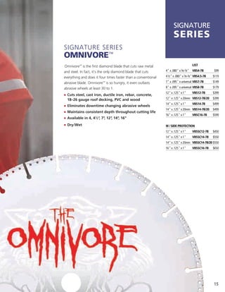 SIGNATURE
                                                                     series
Signature SerieS
OmnivOre™
Omnivore™ is the first diamond blade that cuts raw metal                              LIST

and steel. in fact, it’s the only diamond blade that cuts      4" x .080" x 5⁄8-7⁄8" VBS4-7B         $99

everything and does it four times faster than a conventional   4 1⁄2" x .080" x 5⁄8-7⁄8" VBS4.5-7B   $119

abrasive blade. Omnivore™ is so hungry, it even outlasts       7" x .095" x universal VBS7-7B        $149

abrasive wheels at least 30 to 1.                              8" x .095" x universal VBS8-7B        $179
                                                               12" x .125" x 1"       VBS12-7B       $399
j	 	 uts steel, cast iron, ductile iron, rebar, concrete,
   C
  18–26 gauge roof decking, PVC and wood                       12" x .125" x 20mm VBS12-7B/20        $399
                                                               14" x .125" x 1"       VBS14-7B       $499
j	 	 liminates downtime changing abrasive wheels
   E
                                                               14" x .125" x 20mm VBS14-7B/20        $499
j	 	 aintains consistent depth throughout cutting life
   M
                                                               16" x .125" x 1"       VBSC16-7B      $599
j	 	 vailable in 4, 41⁄2" 7" 12" 14" 16"
   A                     , ,    ,   ,
j	 	 ry/Wet
   D                                                           w / SIde ProTeCTIon
                                                               12" x .125" x 1"       VBSSC12-7B     $450
                                                               14" x .125" x 1"       VBSSC14-7B     $550
                                                               14" x .125" x 20mm VBSSC14-7B/20 $550
                                                               16" x .125" x 1"       VBSSC16-7B     $650




                                                                                                     15
 