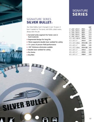 SIGNATURE
                                                               SerieS
Signature SerieS
Silver Bullet®
Our Silver Bullet® hasn’t changed in over 14 years. it                                       LIST
hasn’t needed to! this bond, with 90% cobalt matrix,     4" x .080" x DM-5⁄8"    ST4-1        $99
                                                         5" x .080" x DM-5⁄8"    ST5-1       $119
always does the job.
                                                         6" x .080" x DM-5⁄8"    ST6-1       $139
j	 	 errated turbo segment for faster cuts in
   S                                                     7" x .080" x DM-5⁄8"    ST7-1       $179
  hard materials                                         8" x .080" x DM-5⁄8"    ST8-1       $219
                                                         10" x .100" x DM-5⁄8"   ST10-1      $259
j	 	 egmented design for long life
   S
                                                         12" x .125" x 1"        ST12-1      $399
j	 	 0mm segments double laser welded for safety
   1
                                                         12" x .125" x 20mm      ST12-1/20   $399
j	 	 1+ years of proven field performance
   1                                                     14" x .125" x 1"        ST14-1      $499
j	 	 125" thickness eliminates wobble
   .                                                     14" x .125" x 20mm      ST14-1/20   $499
j	 	 ouble laser welded for safety
   D                                                     16" x .125" x 1"        ST16-1      $599
j	 	 ro Series
   P                                                     18" x .125" x 1"        ST18-1      $699
j	 	 ry/Wet
   D                                                     20" x .125" x 1"        ST20-1      $799




                                                                                             17
 