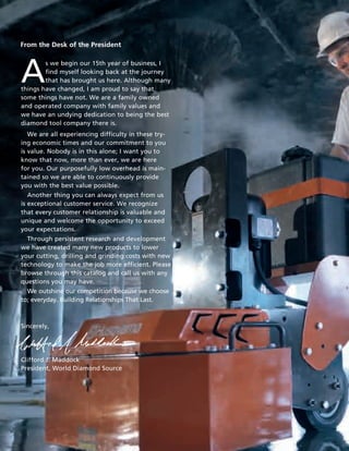 From the Desk of the President




A
        s we begin our 15th year of business, I
        find myself looking back at the journey
        that has brought us here. Although many
things have changed, I am proud to say that
some things have not. We are a family owned
and operated company with family values and
we have an undying dedication to being the best
diamond tool company there is.
   We are all experiencing difficulty in these try-
ing economic times and our commitment to you
is value. Nobody is in this alone; I want you to
know that now, more than ever, we are here
for you. Our purposefully low overhead is main-
tained so we are able to continuously provide
you with the best value possible.
   Another thing you can always expect from us
is exceptional customer service. We recognize
that every customer relationship is valuable and
unique and welcome the opportunity to exceed
your expectations.
  Through persistent research and development
we have created many new products to lower
your cutting, drilling and grinding costs with new
technology to make the job more efficient. Please
browse through this catalog and call us with any
questions you may have.
  We outshine our competition because we choose
to; everyday. Building Relationships That Last.



Sincerely,




Clifford J. Maddock
President, World Diamond Source
 