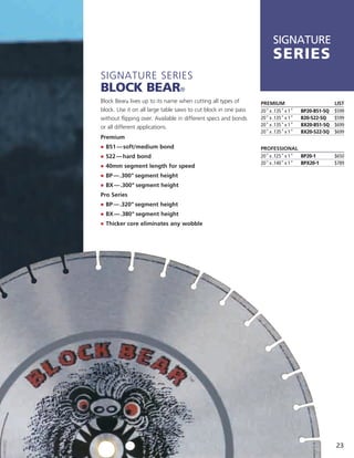 SIGNATURE
                                                                       series
Signature SerieS
Block Bear®
Block Bear® lives up to its name when cutting all types of       PREMIUM                          LIST
block. use it on all large table saws to cut block in one pass   20" x .135" x 1"   BP20-B51-5Q   $599
without flipping over. available in different specs and bonds    20" x .135" x 1"   B20-S22-5Q    $599
or all different applications.                                   20" x .135" x 1"   BX20-B51-5Q   $699
                                                                 20" x .135" x 1"   BX20-S22-5Q   $699
Premium
j	 	 51 — soft/medium bond
   B                                                             PROFESSIONAL
j	 	 22 — hard bond
   S                                                             20" x .125" x 1" BP20-1          $650
j	 	 0mm segment length for speed                                20" x .140" x 1" BPX20-1         $789
   4
j	 	 P — .300" segment height
   B
j	 	 X — .300" segment height
   B
Pro Series
j	 	 P — .320" segment height
   B
j	 	 X — .380" segment height
   B
j	 	 hicker core eliminates any wobble
   T




                                                                                                  23
 